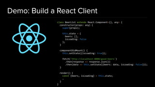 Demo: Build a React Client
class BeerList extends React.Component<{}, any> {
constructor(props: any) {
super(props);
this.state = {
beers: [],
isLoading: false
};
}
componentDidMount() {
this.setState({isLoading: true});
fetch('http://localhost:8080/good-beers')
.then(response => response.json())
.then(data => this.setState({beers: data, isLoading: false}));
}
render() {
const {beers, isLoading} = this.state;
…
}
}
 