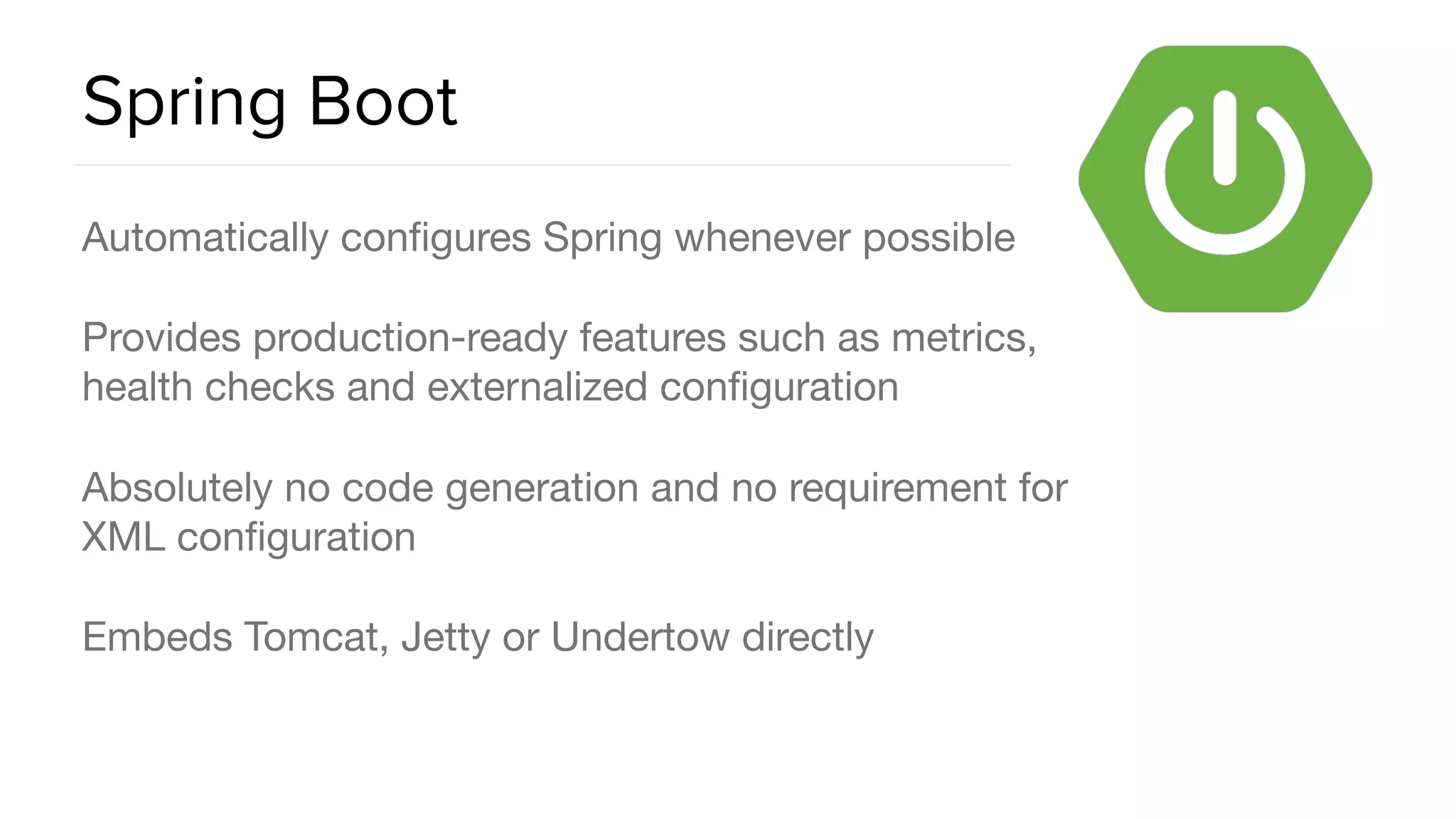 Spring Boot Automatically conﬁgures Spring whenever possible Provides production-ready features such as metrics, health checks and externalized conﬁguration Absolutely no code generation and no requirement for XML conﬁguration Embeds Tomcat, Jetty or Undertow directly 