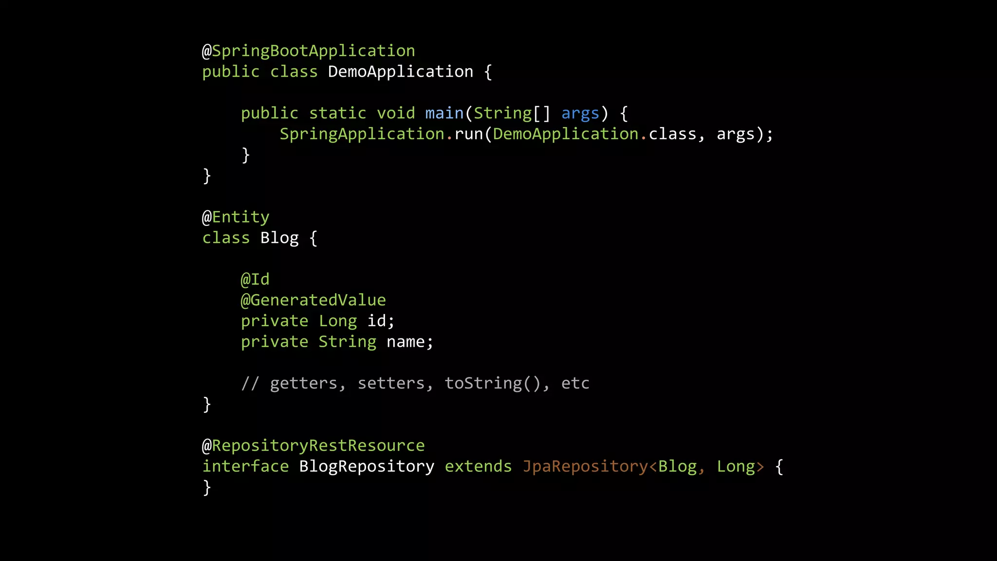 @SpringBootApplication public class DemoApplication { public static void main(String[] args) { SpringApplication.run(DemoApplication.class, args); } } @Entity class Blog { @Id @GeneratedValue private Long id; private String name; // getters, setters, toString(), etc } @RepositoryRestResource interface BlogRepository extends JpaRepository<Blog, Long> { } 