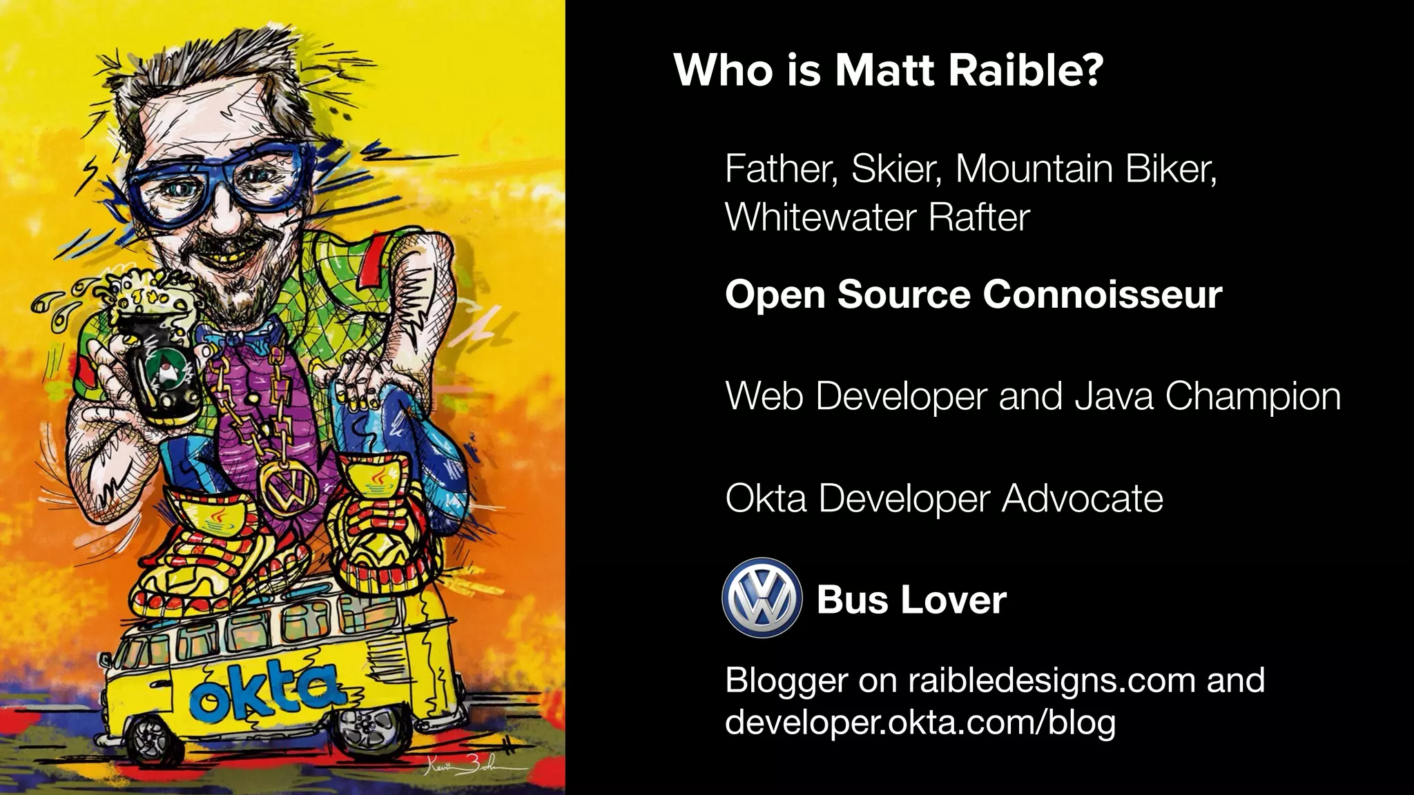 Blogger on raibledesigns.com and developer.okta.com/blog Web Developer and Java Champion Father, Skier, Mountain Biker, Whitewater Rafter Open Source Connoisseur Who is Matt Raible? Bus Lover Okta Developer Advocate 