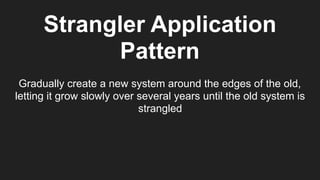 Strangler Application
Pattern
Gradually create a new system around the edges of the old,
letting it grow slowly over several years until the old system is
strangled
 