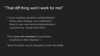 “That diff thing won’t work for me!”
“I have mutating operations (edits/deletes)!” 
Same basic strategy, one modification: 
Noop in your new service implementation 
Log what you “would have done” 
This is just one example of succession.  
Creativity is often required :)
*level of caution can be adjusted to your risk profile
 