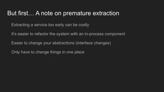 But first… A note on premature extraction
Extracting a service too early can be costly
It’s easier to refactor the system with an in-process component
Easier to change your abstractions (interface changes)
Only have to change things in one place
 