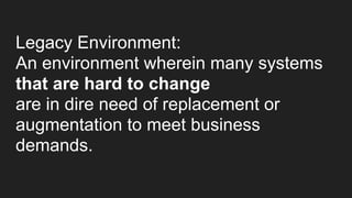 Legacy Environment:
An environment wherein many systems
that are hard to change
are in dire need of replacement or
augmentation to meet business
demands.
 