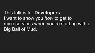 This talk is for Developers.
I want to show you how to get to
microservices when you’re starting with a
Big Ball of Mud. 
 