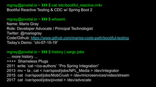 mgray@pivotal.io ~ ❯❯❯ $ cat /etc/bootiful_reactive.m4v
Bootiful Reactive Testing & CDC w/ Spring Boot 2
mgray@pivotal.io ~ ❯❯❯ $ whoami
Name: Mario Gray
Role: Developer Advocate / Principal Technologist
Twitter: @mariogray
Code/Github: https://www.github.com/marios-code-path/bootiful-testing
Today’s Demo: “chi-07-10-19”
mgray@pivotal.io ~ ❯❯❯ $ history | xargs jobs
… more history ...
++++ Shameless Plugs
2011 write `cat ~/co-authors` “Pro Spring Integration”
2013 mv ~ la ; cat < /var/spool/jobs/NFL_Media > /dev/integrator
2015 cat /var/spool/jobs/MobCrush > /dev/microservices/video/stream
2017 cat /var/spool/jobs/pivotal > /dev/advocate
 