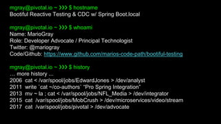 mgray@pivotal.io ~ ❯❯❯ $ hostname
Bootiful Reactive Testing & CDC w/ Spring Boot.local
mgray@pivotal.io ~ ❯❯❯ $ whoami
Name: MarioGray
Role: Developer Advocate / Principal Technologist
Twitter: @mariogray
Code/Github: https://www.github.com/marios-code-path/bootiful-testing
mgray@pivotal.io ~ ❯❯❯ $ history
… more history ...
2006 cat < /var/spool/jobs/EdwardJones > /dev/analyst
2011 write `cat ~/co-authors` “Pro Spring Integration”
2013 mv ~ la ; cat < /var/spool/jobs/NFL_Media > /dev/integrator
2015 cat /var/spool/jobs/MobCrush > /dev/microservices/video/stream
2017 cat /var/spool/jobs/pivotal > /dev/advocate
 
