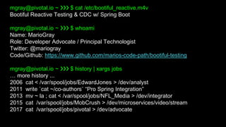 mgray@pivotal.io ~ ❯❯❯ $ cat /etc/bootiful_reactive.m4v
Bootiful Reactive Testing & CDC w/ Spring Boot
mgray@pivotal.io ~ ❯❯❯ $ whoami
Name: MarioGray
Role: Developer Advocate / Principal Technologist
Twitter: @mariogray
Code/Github: https://www.github.com/marios-code-path/bootiful-testing
mgray@pivotal.io ~ ❯❯❯ $ history | xargs jobs
… more history ...
2006 cat < /var/spool/jobs/EdwardJones > /dev/analyst
2011 write `cat ~/co-authors` “Pro Spring Integration”
2013 mv ~ la ; cat < /var/spool/jobs/NFL_Media > /dev/integrator
2015 cat /var/spool/jobs/MobCrush > /dev/microservices/video/stream
2017 cat /var/spool/jobs/pivotal > /dev/advocate
 