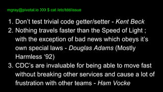 mgray@pivotal.io ❯❯❯ $ cat /etc/tdd/issue
1. Don’t test trivial code getter/setter - Kent Beck
2. Nothing travels faster t...