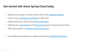 ©Microsoft Corporation
Azure
Get started with Azure Spring Cloud today
• Deploy Spring apps to Azure Spring Cloud with quickstart guides
• Learn using a self-paced workshop on MS Learn
• Explore the Azure Spring Cloud documentation
• Migrate your Spring Boot and Spring Cloud apps to Azure Spring Cloud
• Wire Spring apps to interact with Azure services
• For feedback and questions, please reach out to java@microsoft.com
 