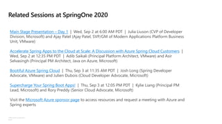 ©Microsoft Corporation
Azure
Related Sessions at SpringOne 2020
Main Stage Presentation – Day 1 | Wed, Sep 2 at 6:00 AM PDT | Julia Liuson (CVP of Developer
Division, Microsoft) and Ajay Patel (Ajay Patel, SVP/GM of Modern Applications Platform Business
Unit, VMware)
Accelerate Spring Apps to the Cloud at Scale: A Discussion with Azure Spring Cloud Customers |
Wed, Sep 2 at 12:35 PM PDT | Adib Saikali (Principal Platform Architect, VMware) and Asir
Selvasingh (Principal PM Architect, Java on Azure, Microsoft)
Bootiful Azure Spring Cloud | Thu, Sep 3 at 11:35 AM PDT | Josh Long (Spring Developer
Advocate, VMware) and Julien Dubois (Cloud Developer Advocate, Microsoft)
Supercharge Your Spring Boot Apps! | Thu, Sep 3 at 12:05 PM PDT | Kylie Liang (Principal PM
Lead, Microsoft) and Rory Preddy (Senior Cloud Advocate, Microsoft)
Visit the Microsoft Azure sponsor page to access resources and request a meeting with Azure and
Spring experts
 