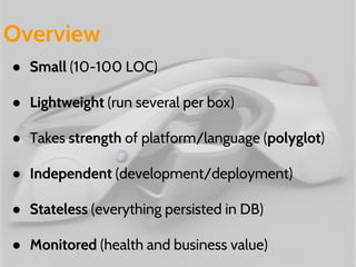 Overview 
● Small (10-100 LOC) 
● Lightweight (run several per box) 
● Takes strength of platform/language (polyglot) 
● Independent (development/deployment) 
● Stateless (everything persisted in DB) 
● Monitored (health and business value) 
 