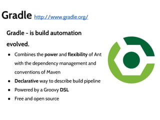 Gradle http://www.gradle.org/ 
Gradle - is build automation 
evolved. 
● Combines the power and flexibility of Ant 
with the dependency management and 
conventions of Maven 
● Declarative way to describe build pipeline 
● Powered by a Groovy DSL 
● Free and open source 
 