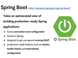 Spring Boot http://projects.spring.io/spring-boot/ 
Takes an opinionated view of 
building production-ready Spring 
applications. 
● favors convention over configuration 
● based on Spring 
● designed to get you up and running ASAP 
● production-ready features such as metrics, 
health checks and externalized 
configuration 
 