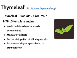 Thymeleaf http://www.thymeleaf.org/ 
Thymeleaf - is an XML / XHTML / 
HTML5 template engine 
● Works both in web and non-web 
environments 
● Modular by dialects. 
● Provides integration with Spring modules 
● Easy-to-use, elegant syntax based on 
attributes only 
 