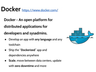 Docker https://www.docker.com/ 
Docker - An open platform for 
distributed applications for 
developers and sysadmins. 
● Develop an app with any language and any 
toolchain 
● Ship the “Dockerized” app and 
dependencies anywhere 
● Scale, move between data centers, update 
with zero downtime and more 
 