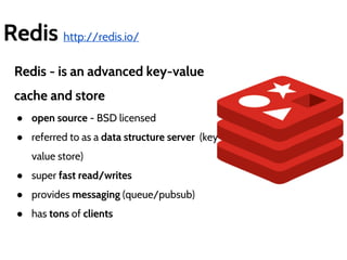 Redis http://redis.io/ 
Redis - is an advanced key-value 
cache and store 
● open source - BSD licensed 
● referred to as a data structure server (key-value 
store) 
● super fast read/writes 
● provides messaging (queue/pubsub) 
● has tons of clients 
 