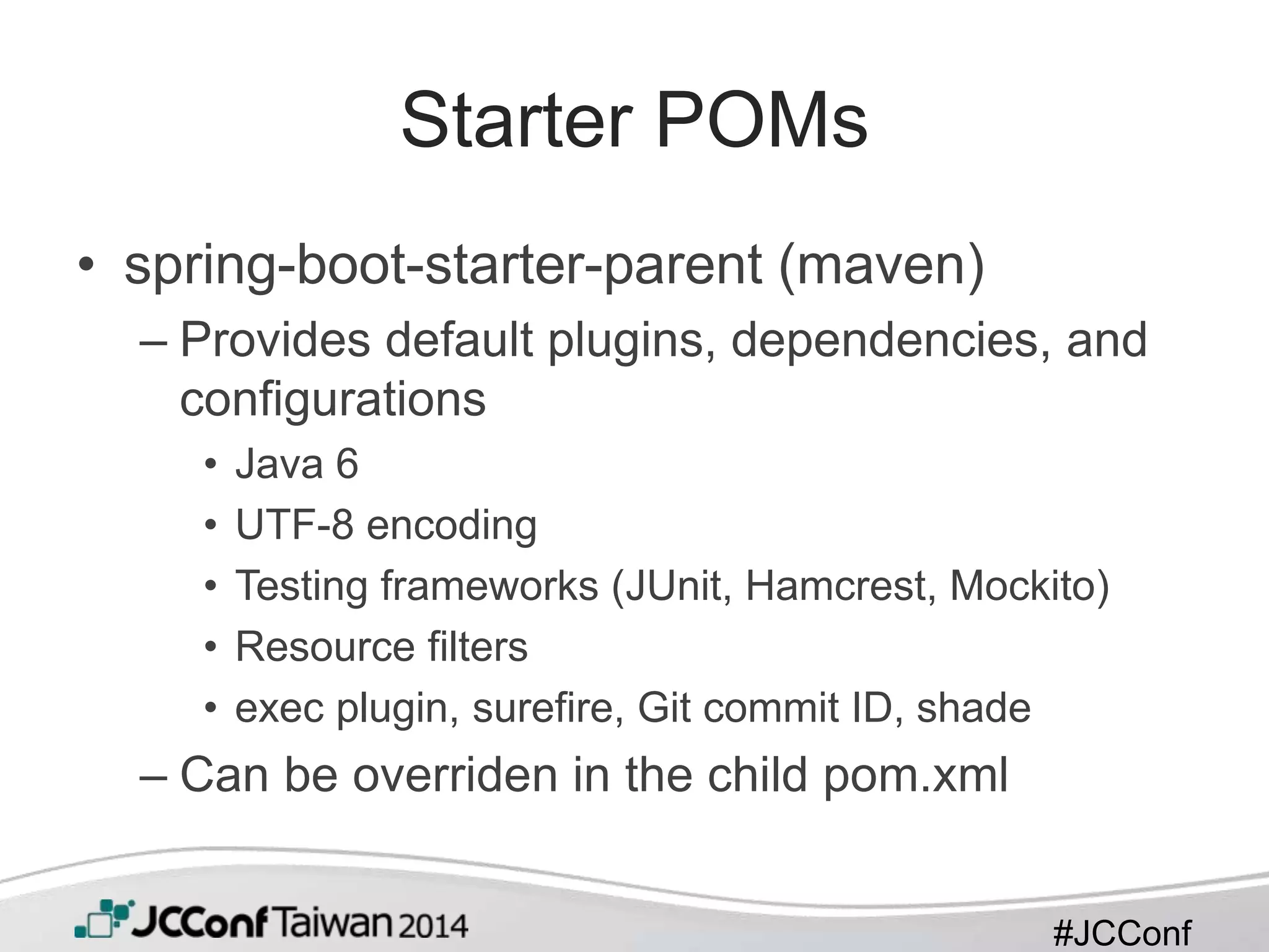#JCConf
Starter POMs
• spring-boot-starter-parent (maven)
– Provides default plugins, dependencies, and
configurations
• Java 6
• UTF-8 encoding
• Testing frameworks (JUnit, Hamcrest, Mockito)
• Resource filters
• exec plugin, surefire, Git commit ID, shade
– Can be overriden in the child pom.xml
 