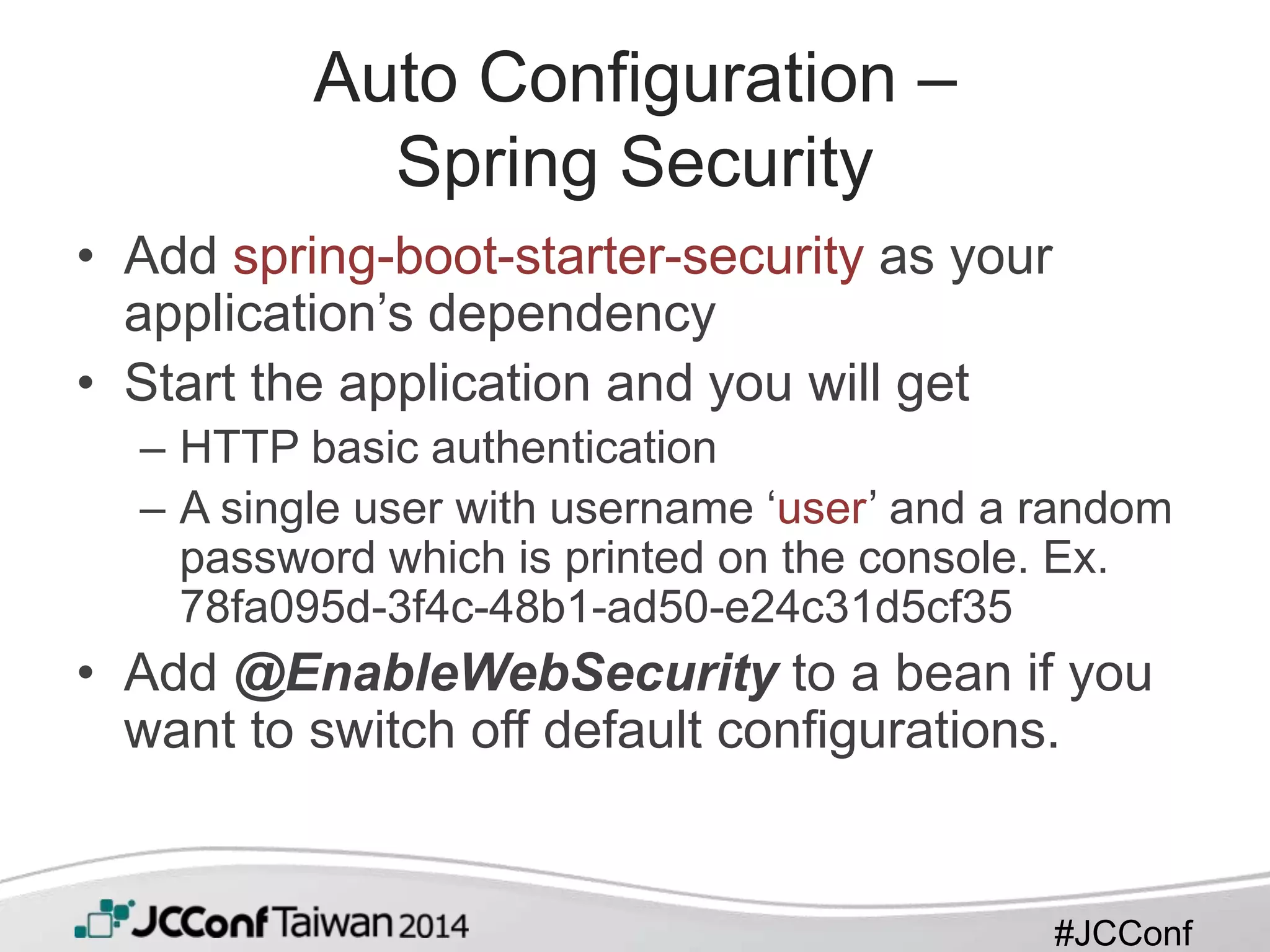 #JCConf
Auto Configuration –
Spring Security
• Add spring-boot-starter-security as your
application’s dependency
• Start the application and you will get
– HTTP basic authentication
– A single user with username ‘user’ and a random
password which is printed on the console. Ex.
78fa095d-3f4c-48b1-ad50-e24c31d5cf35
• Add @EnableWebSecurity to a bean if you
want to switch off default configurations.
 