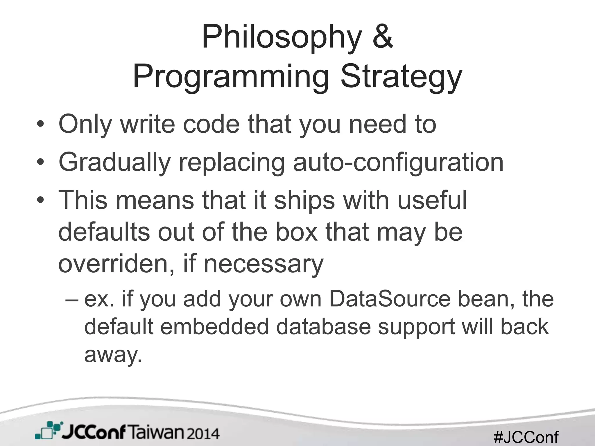 #JCConf
Philosophy &
Programming Strategy
• Only write code that you need to
• Gradually replacing auto-configuration
• This means that it ships with useful
defaults out of the box that may be
overriden, if necessary
– ex. if you add your own DataSource bean, the
default embedded database support will back
away.
 