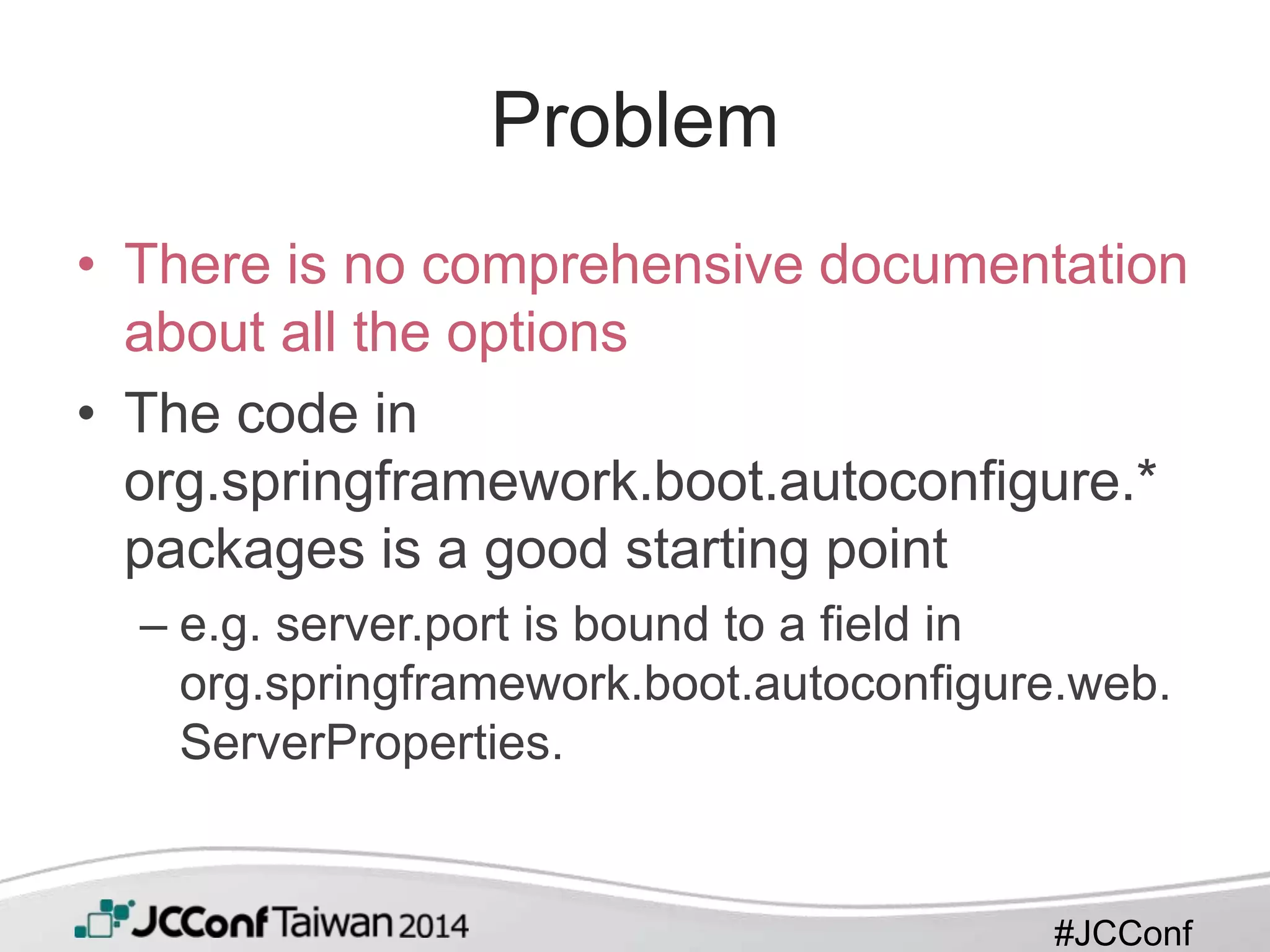 #JCConf
Problem
• There is no comprehensive documentation
about all the options
• The code in
org.springframework.boot.autoconfigure.*
packages is a good starting point
– e.g. server.port is bound to a field in
org.springframework.boot.autoconfigure.web.
ServerProperties.
 