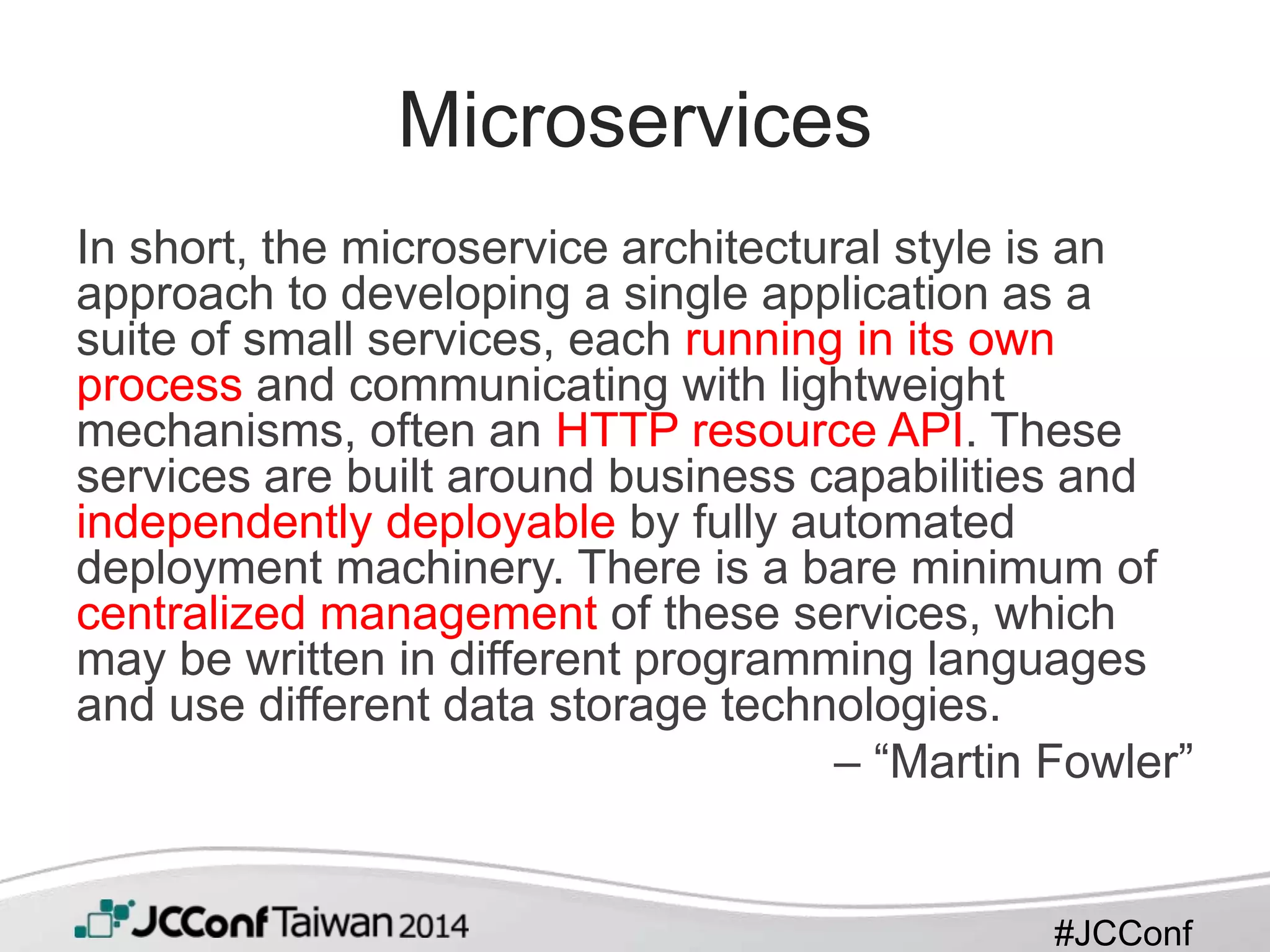#JCConf
Microservices
In short, the microservice architectural style is an
approach to developing a single application as a
suite of small services, each running in its own
process and communicating with lightweight
mechanisms, often an HTTP resource API. These
services are built around business capabilities and
independently deployable by fully automated
deployment machinery. There is a bare minimum of
centralized management of these services, which
may be written in different programming languages
and use different data storage technologies.
– “Martin Fowler”
 