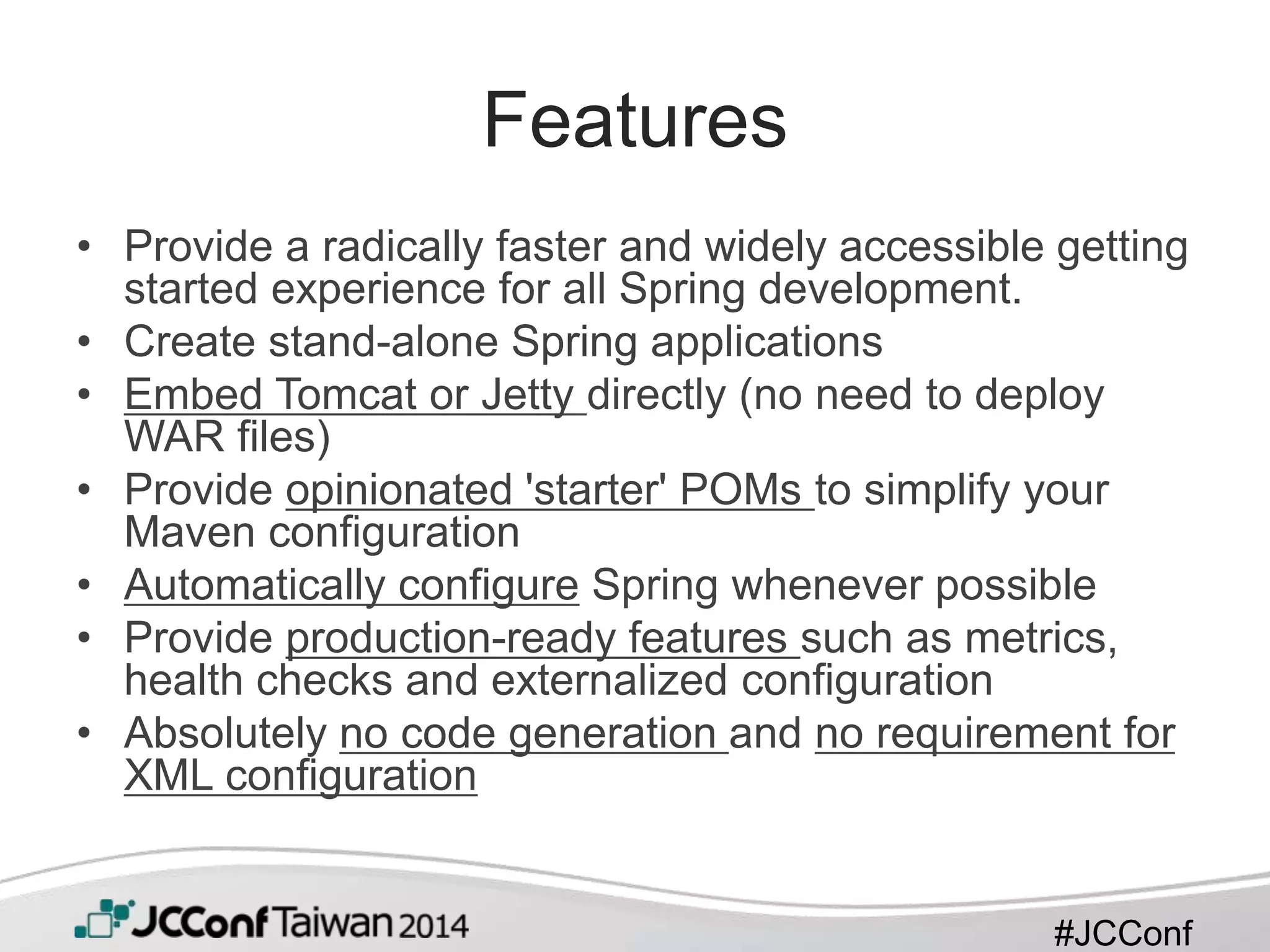 #JCConf
Features
• Provide a radically faster and widely accessible getting
started experience for all Spring development.
• Create stand-alone Spring applications
• Embed Tomcat or Jetty directly (no need to deploy
WAR files)
• Provide opinionated 'starter' POMs to simplify your
Maven configuration
• Automatically configure Spring whenever possible
• Provide production-ready features such as metrics,
health checks and externalized configuration
• Absolutely no code generation and no requirement for
XML configuration
 