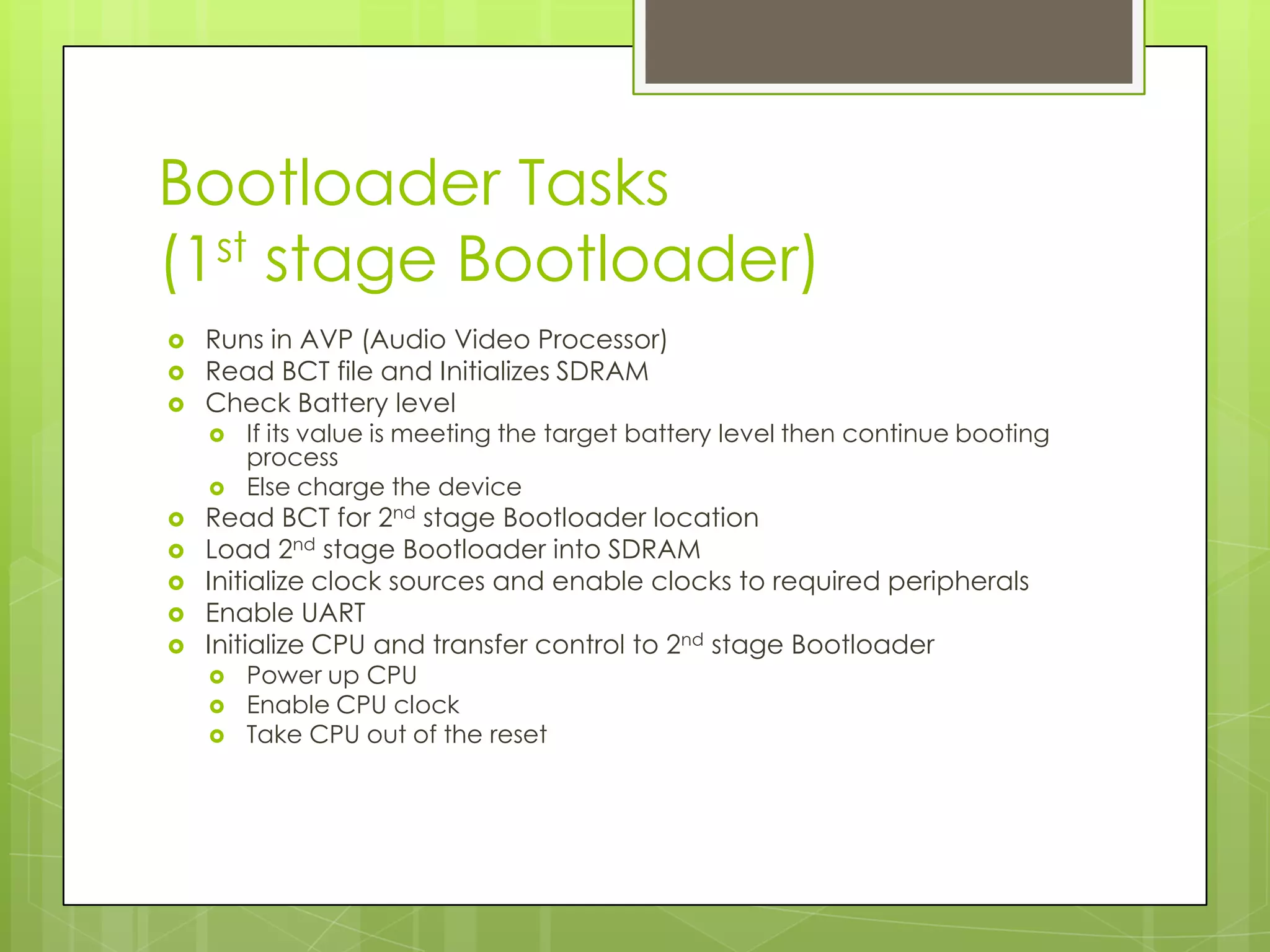 Bootloader Tasks
(1st stage Bootloader)
 Runs in AVP (Audio Video Processor)
 Read BCT file and Initializes SDRAM
 Check Battery level
 If its value is meeting the target battery level then continue booting
process
 Else charge the device
 Read BCT for 2nd stage Bootloader location
 Load 2nd stage Bootloader into SDRAM
 Initialize clock sources and enable clocks to required peripherals
 Enable UART
 Initialize CPU and transfer control to 2nd stage Bootloader
 Power up CPU
 Enable CPU clock
 Take CPU out of the reset
 