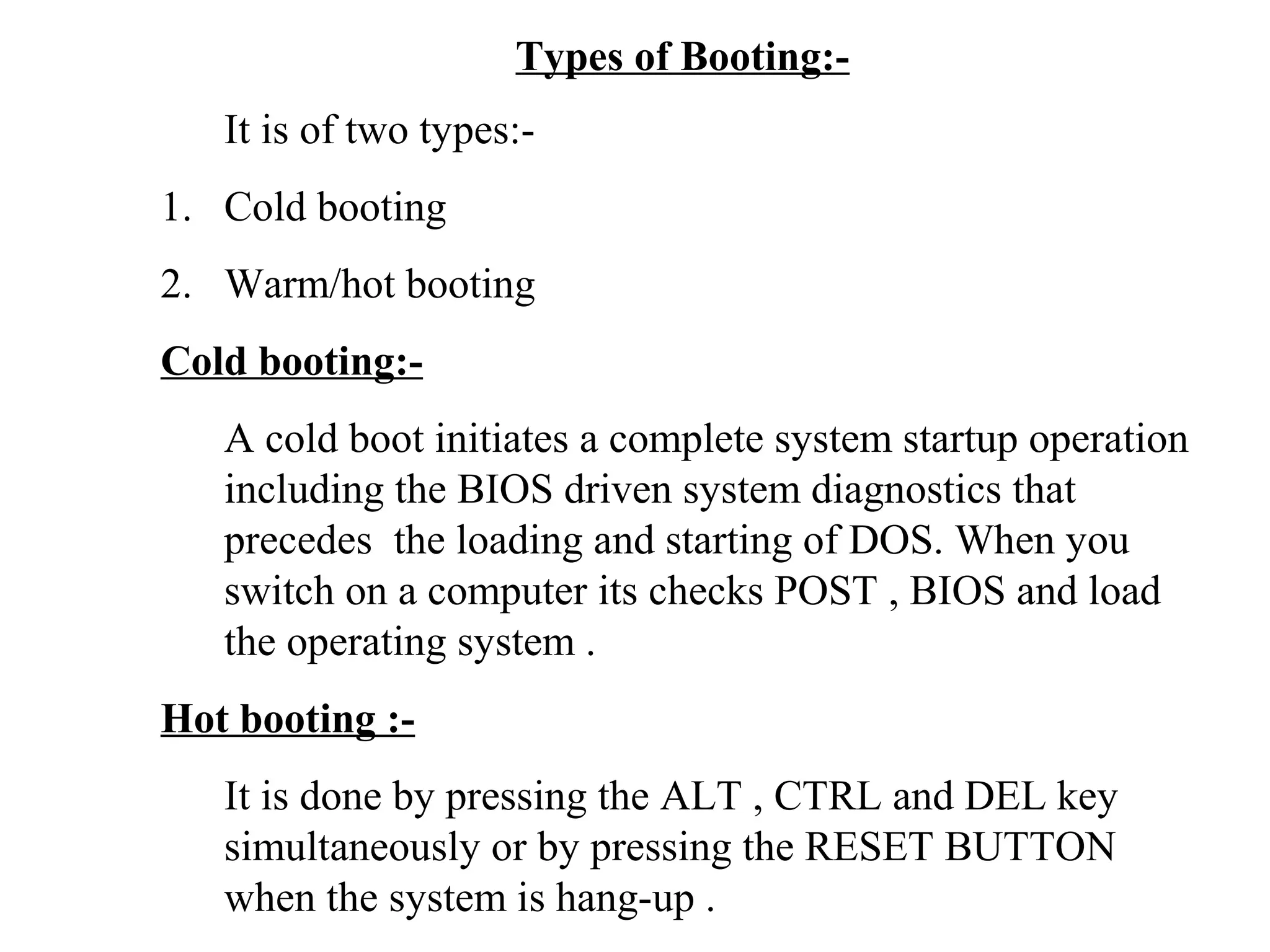 Types of Booting:-
It is of two types:-
1. Cold booting
2. Warm/hot booting
Cold booting:-
A cold boot initiates a complete system startup operation
including the BIOS driven system diagnostics that
precedes the loading and starting of DOS. When you
switch on a computer its checks POST , BIOS and load
the operating system .
Hot booting :-
It is done by pressing the ALT , CTRL and DEL key
simultaneously or by pressing the RESET BUTTON
when the system is hang-up .