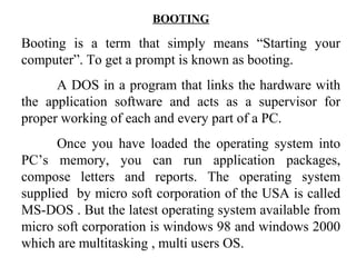 BOOTING
Booting is a term that simply means “Starting your
computer”. To get a prompt is known as booting.
A DOS in a program that links the hardware with
the application software and acts as a supervisor for
proper working of each and every part of a PC.
Once you have loaded the operating system into
PC’s memory, you can run application packages,
compose letters and reports. The operating system
supplied by micro soft corporation of the USA is called
MS-DOS . But the latest operating system available from
micro soft corporation is windows 98 and windows 2000
which are multitasking , multi users OS.
 