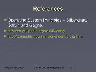 18th August, 2005 CS431 Course Presentation 13
ReferencesReferences
►Operating System Principles – Silberchatz,Operating System Principles – Silberchatz,
Galvin and Gagne.Galvin and Gagne.
► http://en.wikipedia.org/wiki/Bootinghttp://en.wikipedia.org/wiki/Booting
► http://computer.howstuffworks.com/bios2.htmhttp://computer.howstuffworks.com/bios2.htm
 
