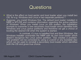 18th August, 2005 CS431 Course Presentation 14
QuestionsQuestions
► What is the effect on boot sector and boot loader when you install twoWhat is the effect on boot sector and boot loader when you install two
OS, for e.g. Windows and Linux in two separate partitions ?OS, for e.g. Windows and Linux in two separate partitions ?
► Suppose, you install Windows first. The default boot loader installed inSuppose, you install Windows first. The default boot loader installed in
MBR is NTLDR and contains information regarding the active partitionMBR is NTLDR and contains information regarding the active partition
of Windows. When you install Linux on this system, the installationof Windows. When you install Linux on this system, the installation
prompts to overwrite a new secondary boot loader which identifies bothprompts to overwrite a new secondary boot loader which identifies both
Windows and Linux active partitions and therefore we get a choice ofWindows and Linux active partitions and therefore we get a choice of
booting the desired OS when the system is started.booting the desired OS when the system is started.
In contrast, if Linux is installed first and then Windows, theIn contrast, if Linux is installed first and then Windows, the
Windows Installer overwrites the MBR with its own boot loader whichWindows Installer overwrites the MBR with its own boot loader which
doesn’t recognize the Linux active partition. This creates a problem.doesn’t recognize the Linux active partition. This creates a problem.
The problem can be corrected by using a LiveCD or any bootable discThe problem can be corrected by using a LiveCD or any bootable disc
which can be used to reinstall a secondary boot loader which identifieswhich can be used to reinstall a secondary boot loader which identifies
both the OS and gives true choice.both the OS and gives true choice.
 