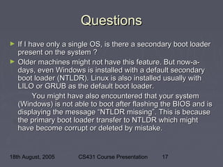 18th August, 2005 CS431 Course Presentation 17
QuestionsQuestions
► If I have only a single OS, is there a secondary boot loaderIf I have only a single OS, is there a secondary boot loader
present on the system ?present on the system ?
► Older machines might not have this feature. But now-a-Older machines might not have this feature. But now-a-
days, even Windows is installed with a default secondarydays, even Windows is installed with a default secondary
boot loader (NTLDR). Linux is also installed usually withboot loader (NTLDR). Linux is also installed usually with
LILO or GRUB as the default boot loader.LILO or GRUB as the default boot loader.
You might have also encountered that your systemYou might have also encountered that your system
(Windows) is not able to boot after flashing the BIOS and is(Windows) is not able to boot after flashing the BIOS and is
displaying the message “NTLDR missing”. This is becausedisplaying the message “NTLDR missing”. This is because
the primary boot loader transfer to NTLDR which mightthe primary boot loader transfer to NTLDR which might
have become corrupt or deleted by mistake.have become corrupt or deleted by mistake.
 