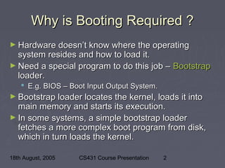 18th August, 2005 CS431 Course Presentation 2
Why is Booting Required ?Why is Booting Required ?
► Hardware doesn’t know where the operatingHardware doesn’t know where the operating
system resides and how to load it.system resides and how to load it.
► Need a special program to do this job –Need a special program to do this job – BootstrapBootstrap
loader.loader.
 E.g. BIOS – Boot Input Output System.E.g. BIOS – Boot Input Output System.
► Bootstrap loader locates the kernel, loads it intoBootstrap loader locates the kernel, loads it into
main memory and starts its execution.main memory and starts its execution.
► In some systems, a simple bootstrap loaderIn some systems, a simple bootstrap loader
fetches a more complex boot program from disk,fetches a more complex boot program from disk,
which in turn loads the kernel.which in turn loads the kernel.
 