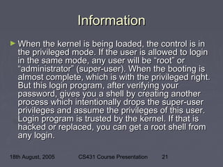 18th August, 2005 CS431 Course Presentation 21
InformationInformation
► When the kernel is being loaded, the control is inWhen the kernel is being loaded, the control is in
the privileged mode. If the user is allowed to loginthe privileged mode. If the user is allowed to login
in the same mode, any user will be “root” orin the same mode, any user will be “root” or
“administrator” (super-user). When the booting is“administrator” (super-user). When the booting is
almost complete, which is with the privileged right.almost complete, which is with the privileged right.
But this login program, after verifying yourBut this login program, after verifying your
password, gives you a shell by creating anotherpassword, gives you a shell by creating another
process which intentionally drops the super-userprocess which intentionally drops the super-user
privileges and assume the privileges of this user.privileges and assume the privileges of this user.
Login program is trusted by the kernel. If that isLogin program is trusted by the kernel. If that is
hacked or replaced, you can get a root shell fromhacked or replaced, you can get a root shell from
any login.any login.
 