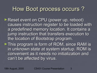18th August, 2005 CS431 Course Presentation 3
How Boot process occurs ?How Boot process occurs ?
►Reset event on CPU (power up, reboot)Reset event on CPU (power up, reboot)
causes instruction register to be loaded withcauses instruction register to be loaded with
a predefined memory location. It contains aa predefined memory location. It contains a
jump instruction that transfers execution tojump instruction that transfers execution to
the location of Bootstrap program.the location of Bootstrap program.
►This program is form of ROM, since RAM isThis program is form of ROM, since RAM is
in unknown state at system startup. ROM isin unknown state at system startup. ROM is
convenient as it needs no initialization andconvenient as it needs no initialization and
can’t be affected by virus.can’t be affected by virus.
 