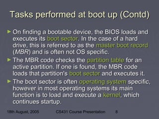 18th August, 2005 CS431 Course Presentation 8
Tasks performed at boot up (Contd)Tasks performed at boot up (Contd)
► On finding a bootable device, the BIOS loads andOn finding a bootable device, the BIOS loads and
executes itsexecutes its boot sectorboot sector. In the case of a hard. In the case of a hard
drive, this is referred to as thedrive, this is referred to as the master boot recordmaster boot record
((MBRMBR) and is often not OS specific.) and is often not OS specific.
► The MBR code checks theThe MBR code checks the partition tablepartition table for anfor an
active partition. If one is found, the MBR codeactive partition. If one is found, the MBR code
loads that partition'sloads that partition's boot sectorboot sector and executes it.and executes it.
► The boot sector is oftenThe boot sector is often operating systemoperating system specific,specific,
however in most operating systems its mainhowever in most operating systems its main
function is to load and execute afunction is to load and execute a kernelkernel, which, which
continues startup.continues startup.
 