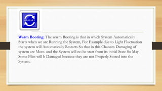 Warm Booting: The warm Booting is that in which System Automatically
Starts when we are Running the System, For Example due to Light Fluctuation
the system will Automatically Restarts So that in this Chances Damaging of
system are More. and the System will no be start from its initial State So May
Some Files will b Damaged because they are not Properly Stored into the
System.
 