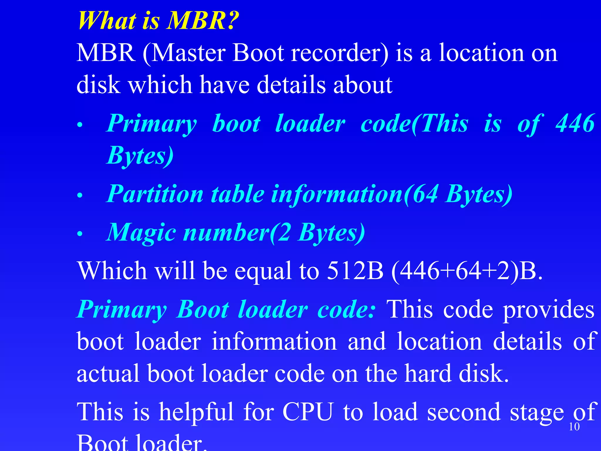What is MBR?
MBR (Master Boot recorder) is a location on
disk which have details about
• Primary boot loader code(This is of 446
Bytes)
• Partition table information(64 Bytes)
• Magic number(2 Bytes)
Which will be equal to 512B (446+64+2)B.
Primary Boot loader code: This code provides
boot loader information and location details of
actual boot loader code on the hard disk.
This is helpful for CPU to load second stage of
10
 