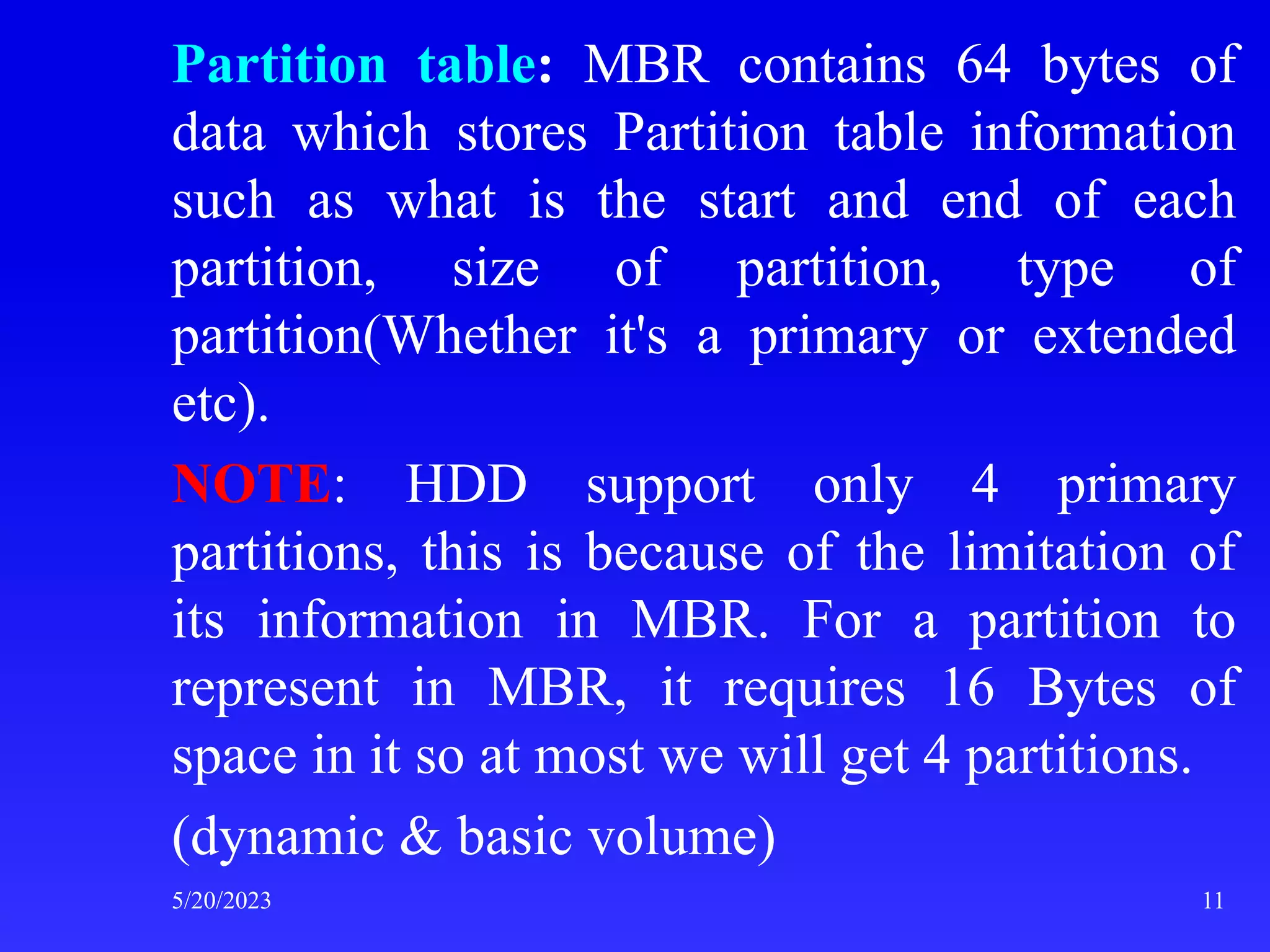 Partition table: MBR contains 64 bytes of
data which stores Partition table information
such as what is the start and end of each
partition, size of partition, type of
partition(Whether it's a primary or extended
etc).
NOTE: HDD support only 4 primary
partitions, this is because of the limitation of
its information in MBR. For a partition to
represent in MBR, it requires 16 Bytes of
space in it so at most we will get 4 partitions.
(dynamic & basic volume)
5/20/2023 11
 