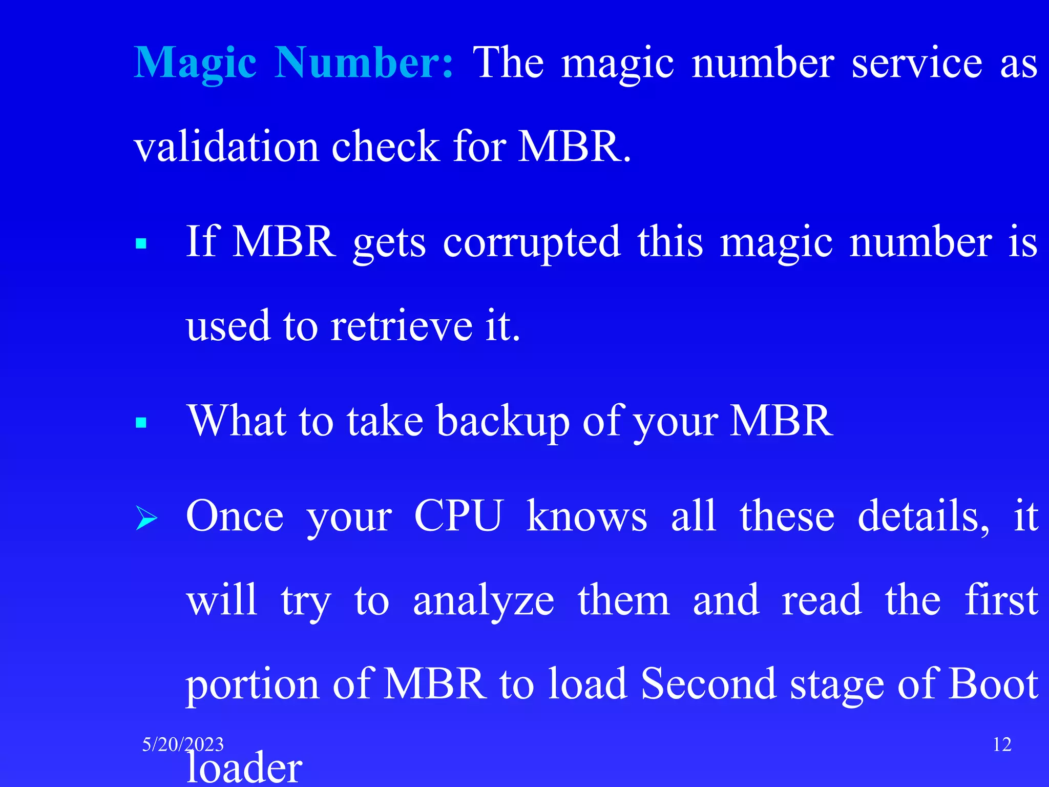 Magic Number: The magic number service as
validation check for MBR.
 If MBR gets corrupted this magic number is
used to retrieve it.
 What to take backup of your MBR
 Once your CPU knows all these details, it
will try to analyze them and read the first
portion of MBR to load Second stage of Boot
loader
5/20/2023 12
 