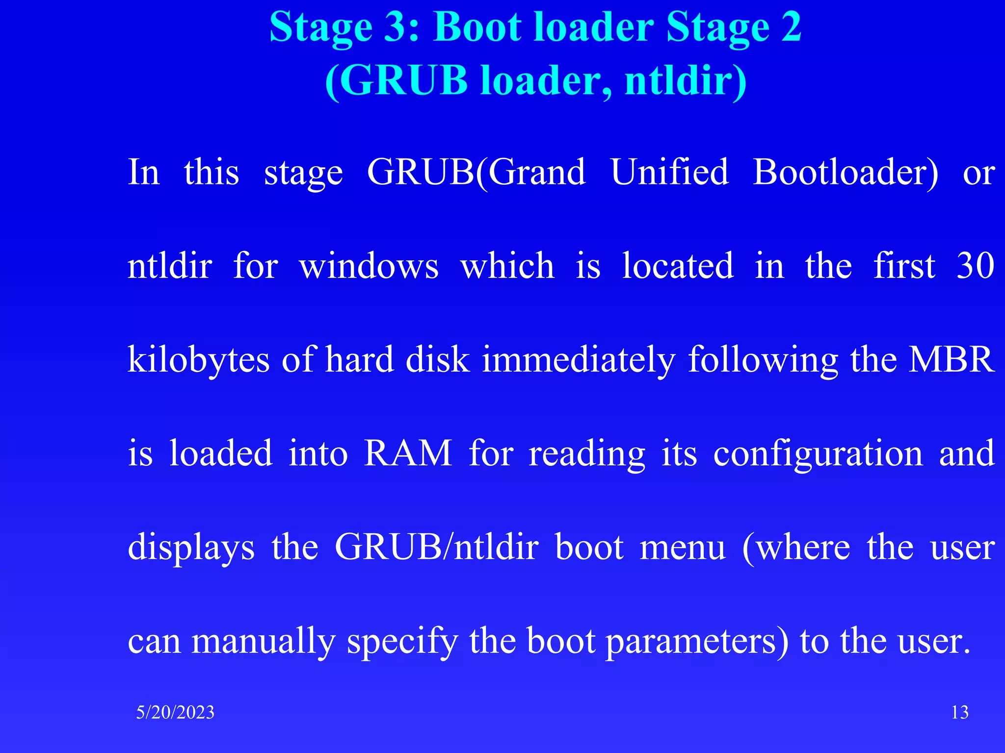 Stage 3: Boot loader Stage 2
(GRUB loader, ntldir)
In this stage GRUB(Grand Unified Bootloader) or
ntldir for windows which is located in the first 30
kilobytes of hard disk immediately following the MBR
is loaded into RAM for reading its configuration and
displays the GRUB/ntldir boot menu (where the user
can manually specify the boot parameters) to the user.
5/20/2023 13
 