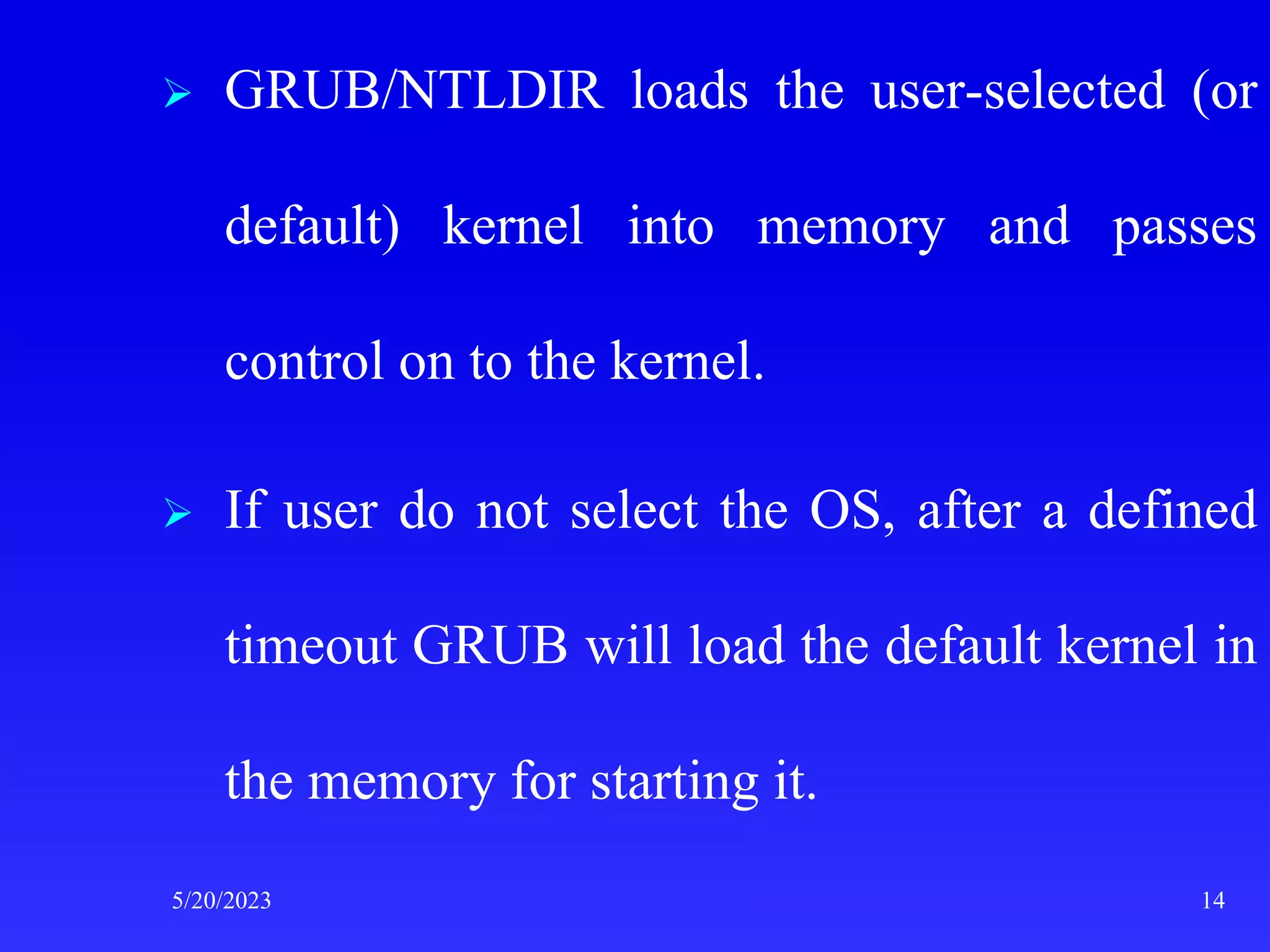  GRUB/NTLDIR loads the user-selected (or
default) kernel into memory and passes
control on to the kernel.
 If user do not select the OS, after a defined
timeout GRUB will load the default kernel in
the memory for starting it.
5/20/2023 14
 