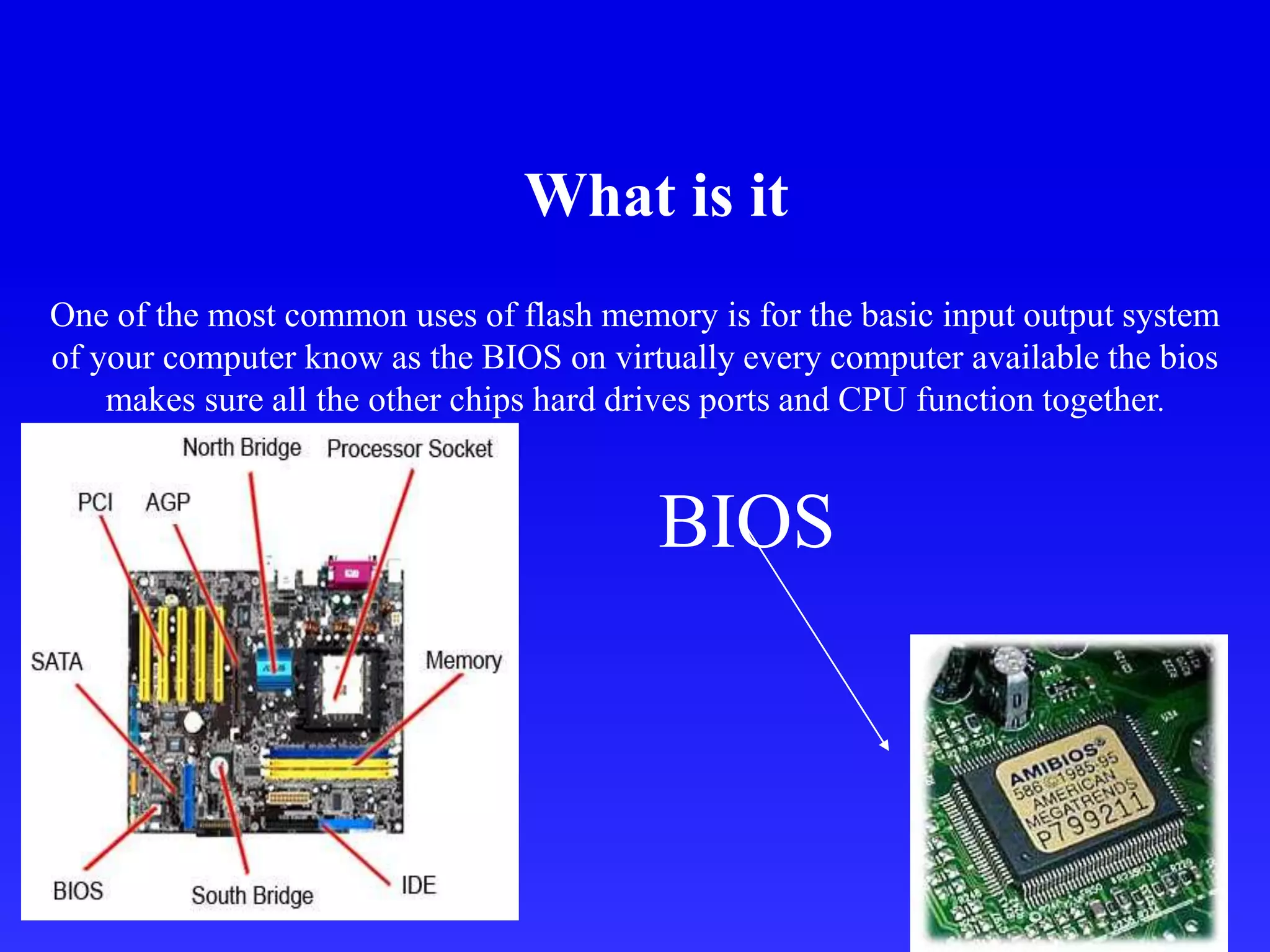 What is it
One of the most common uses of flash memory is for the basic input output system
of your computer know as the BIOS on virtually every computer available the bios
makes sure all the other chips hard drives ports and CPU function together.
BIOS
 