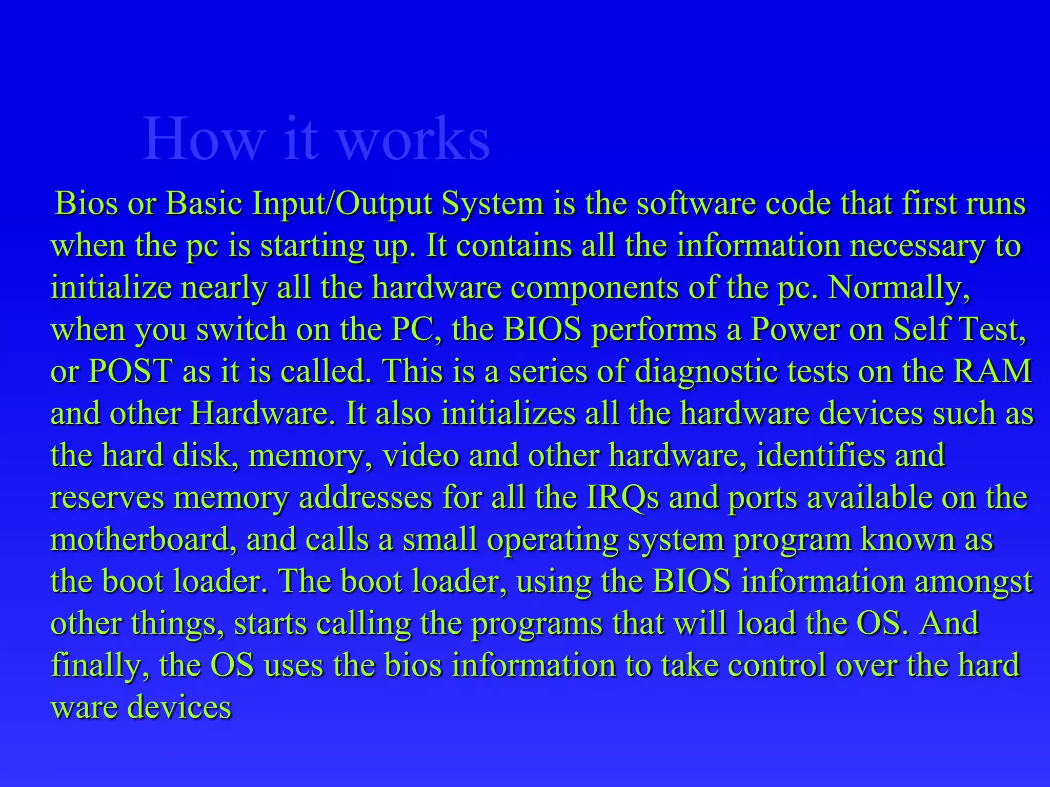 How it works
Bios or Basic Input/Output System is the software code that first runs
when the pc is starting up. It contains all the information necessary to
initialize nearly all the hardware components of the pc. Normally,
when you switch on the PC, the BIOS performs a Power on Self Test,
or POST as it is called. This is a series of diagnostic tests on the RAM
and other Hardware. It also initializes all the hardware devices such as
the hard disk, memory, video and other hardware, identifies and
reserves memory addresses for all the IRQs and ports available on the
motherboard, and calls a small operating system program known as
the boot loader. The boot loader, using the BIOS information amongst
other things, starts calling the programs that will load the OS. And
finally, the OS uses the bios information to take control over the hard
ware devices
 