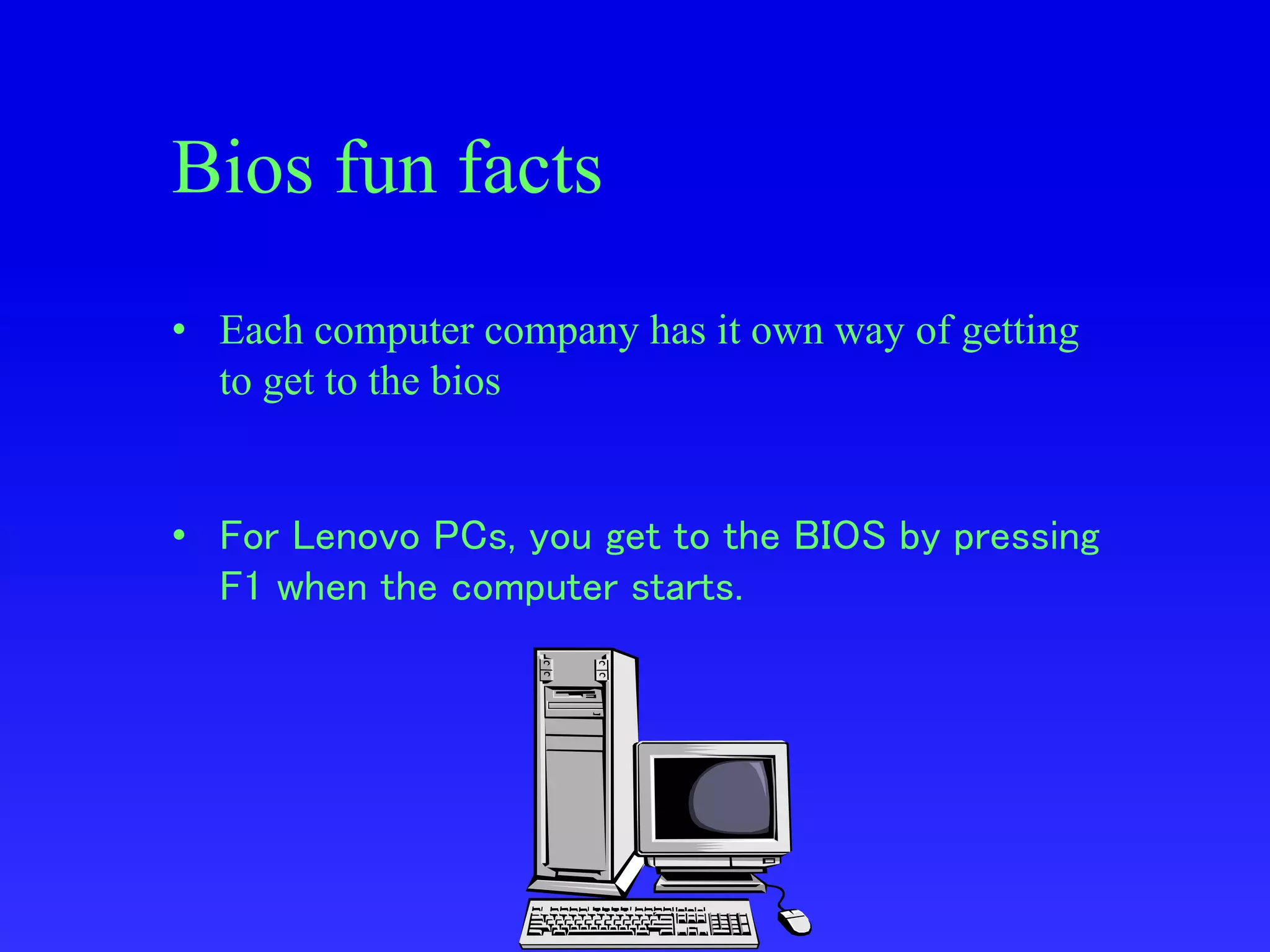 Bios fun facts
• Each computer company has it own way of getting
to get to the bios
• For Lenovo PCs, you get to the BIOS by pressing
F1 when the computer starts.
 
