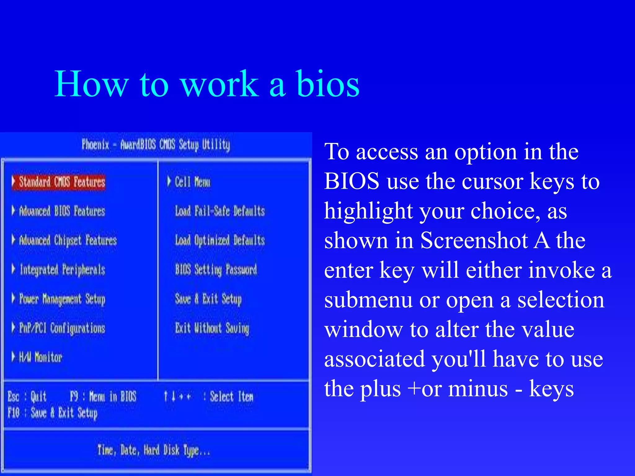 How to work a bios
To access an option in the
BIOS use the cursor keys to
highlight your choice, as
shown in Screenshot A the
enter key will either invoke a
submenu or open a selection
window to alter the value
associated you'll have to use
the plus +or minus - keys
 