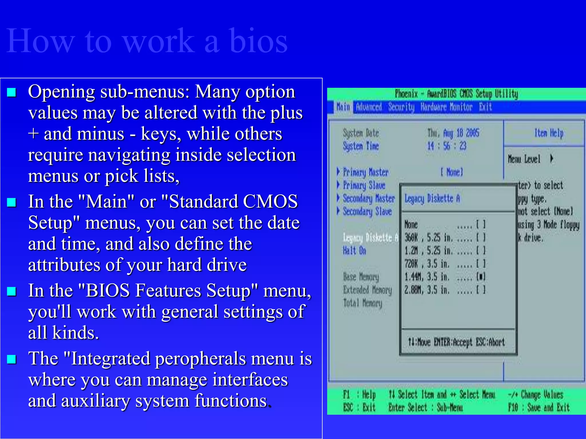  Opening sub-menus: Many option
values may be altered with the plus
+ and minus - keys, while others
require navigating inside selection
menus or pick lists,
 In the "Main" or "Standard CMOS
Setup" menus, you can set the date
and time, and also define the
attributes of your hard drive
 In the "BIOS Features Setup" menu,
you'll work with general settings of
all kinds.
 The "Integrated peropherals menu is
where you can manage interfaces
and auxiliary system functions.
How to work a bios
 