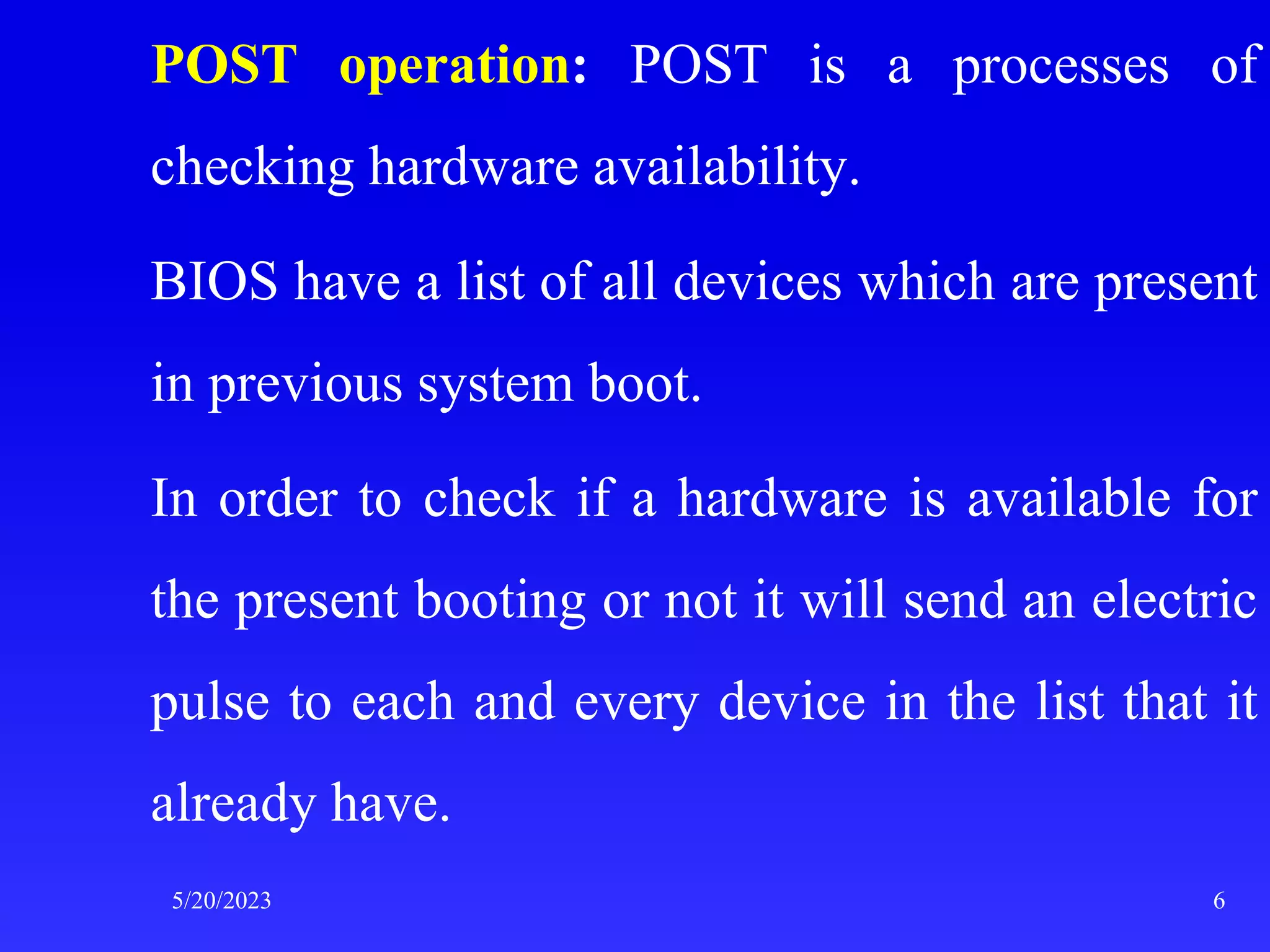 POST operation: POST is a processes of
checking hardware availability.
BIOS have a list of all devices which are present
in previous system boot.
In order to check if a hardware is available for
the present booting or not it will send an electric
pulse to each and every device in the list that it
already have.
5/20/2023 6
 