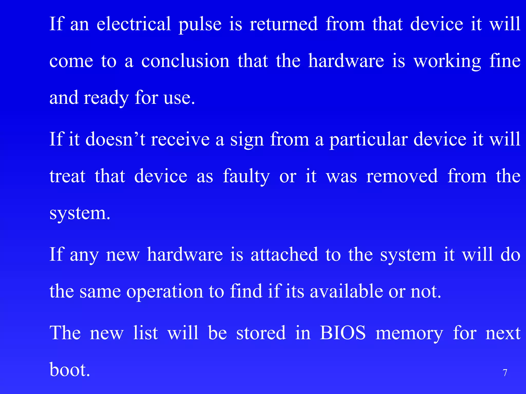If an electrical pulse is returned from that device it will
come to a conclusion that the hardware is working fine
and ready for use.
If it doesn’t receive a sign from a particular device it will
treat that device as faulty or it was removed from the
system.
If any new hardware is attached to the system it will do
the same operation to find if its available or not.
The new list will be stored in BIOS memory for next
boot. 7
 